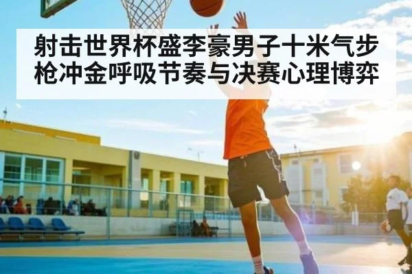 射击世界杯盛李豪男子十米气步枪冲金呼吸节奏与决赛心理博弈